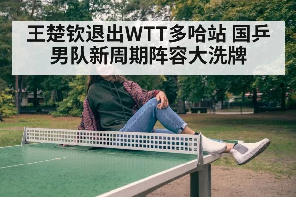 王楚钦退出WTT多哈站 国乒男队新周期阵容大洗牌 - hth